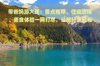 带爸妈游大理：景点推荐、住宿选择、美食体验一网打尽，让旅行更轻松愉快！