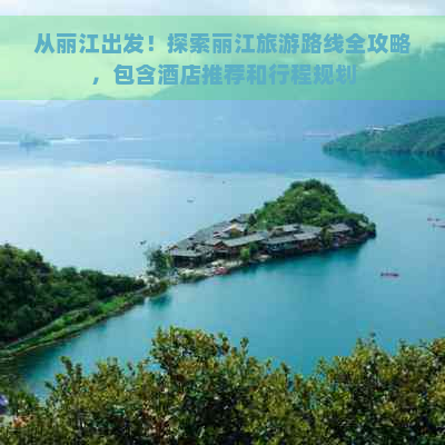 从丽江出发！探索丽江旅游路线全攻略，包含酒店推荐和行程规划