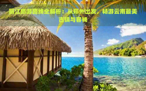 丽江旅游路线全解析：从郑州出发，畅游云南最美古镇与客栈