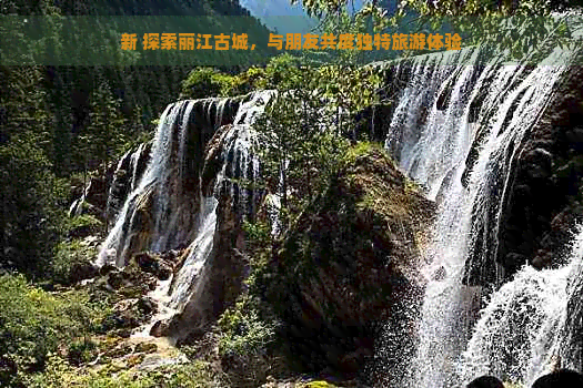 新 探索丽江古城，与朋友共度独特旅游体验