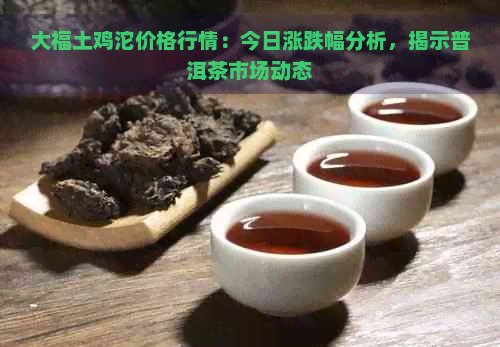 大福土鸡沱价格行情：今日涨跌幅分析，揭示普洱茶市场动态