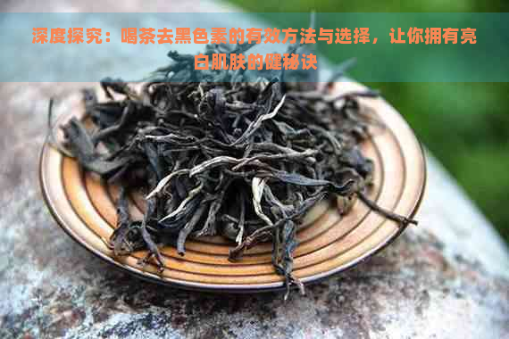 深度探究：喝茶去黑色素的有效方法与选择，让你拥有亮白肌肤的健秘诀