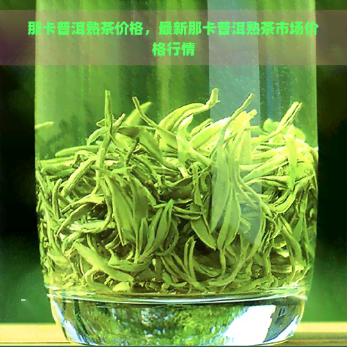 那卡普洱熟茶价格，最新那卡普洱熟茶市场价格行情