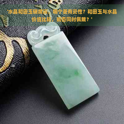 '水晶和田玉硬度高，哪个更有灵性？和田玉与水晶价值比较，能否同时佩戴？'