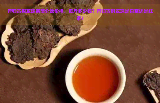 昔归古树龙珠茶简介及价格，每斤多少钱？昔归古树龙珠是白茶还是红茶？