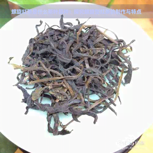 螺旋红茶是什么茶叶品种：探究螺旋型红茶的制作与特点