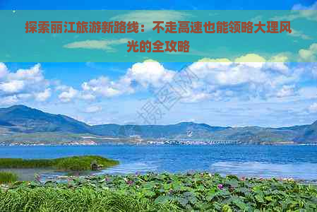 探索丽江旅游新路线：不走高速也能领略大理风光的全攻略