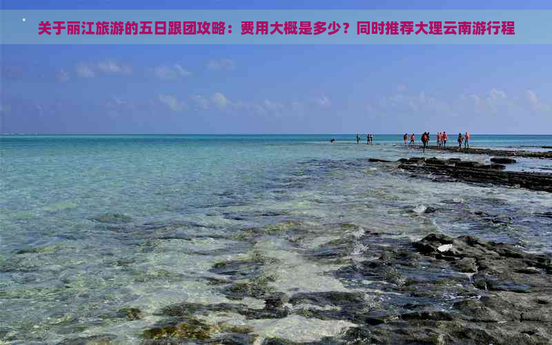 关于丽江旅游的五日跟团攻略：费用大概是多少？同时推荐大理云南     程