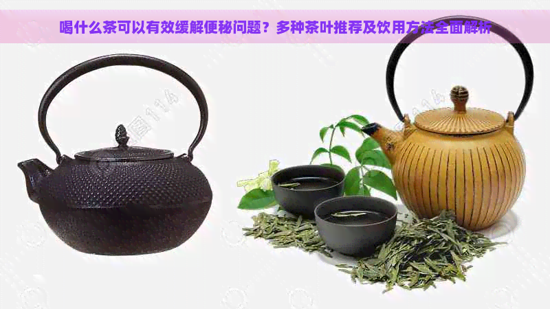 喝什么茶可以有效缓解便秘问题？多种茶叶推荐及饮用方法全面解析