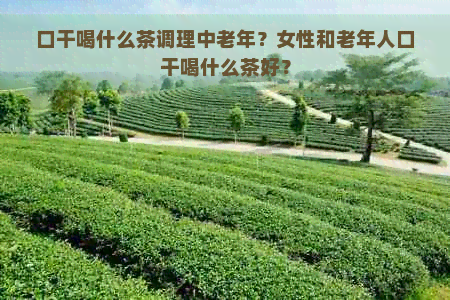 口干喝什么茶调理中老年？女性和老年人口干喝什么茶好？