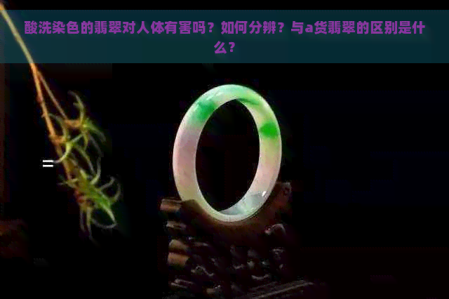 酸洗染色的翡翠对人体有害吗？如何分辨？与a货翡翠的区别是什么？