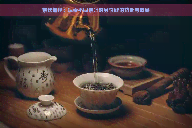 茶饮调理：探索不同茶叶对男性健的益处与效果