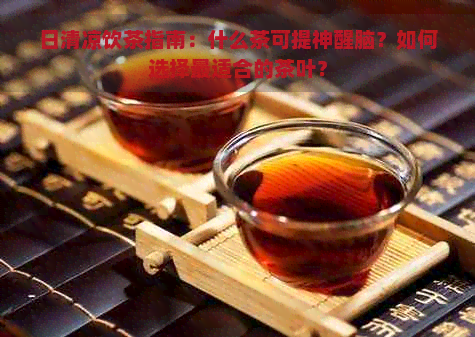 日清凉饮茶指南：什么茶可提神醒脑？如何选择最适合的茶叶？