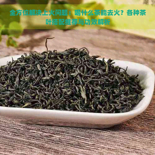 全方位解决上火问题：喝什么茶能去火？各种茶叶搭配推荐与功效解析