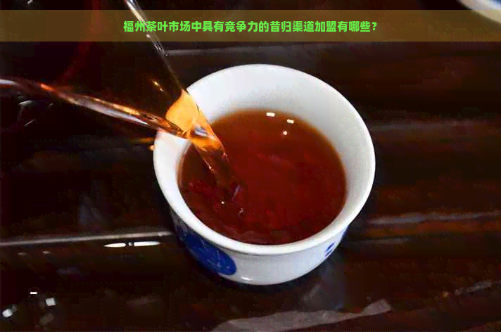 福州茶叶市场中具有竞争力的昔归渠道加盟有哪些？