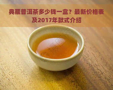 典藏普洱茶多少钱一盒？最新价格表及2017年款式介绍