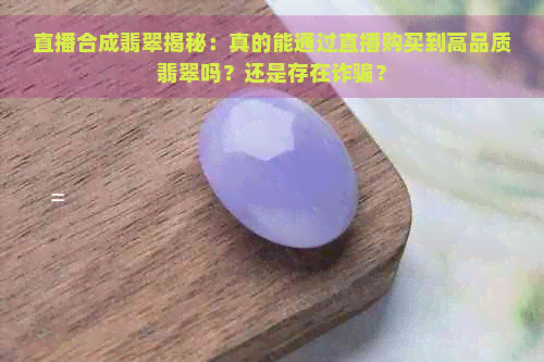 直播合成翡翠揭秘：真的能通过直播购买到高品质翡翠吗？还是存在诈骗？