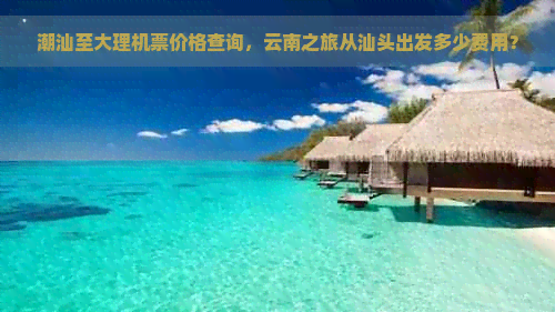 潮汕至大理机票价格查询，云南之旅从汕头出发多少费用？