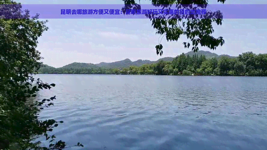 昆明去哪旅游方便又便宜：昆明旅游好玩又实惠的目的地推荐