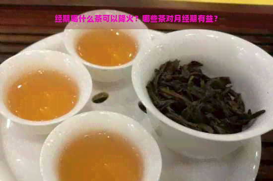 经期喝什么茶可以降火？哪些茶对月经期有益？