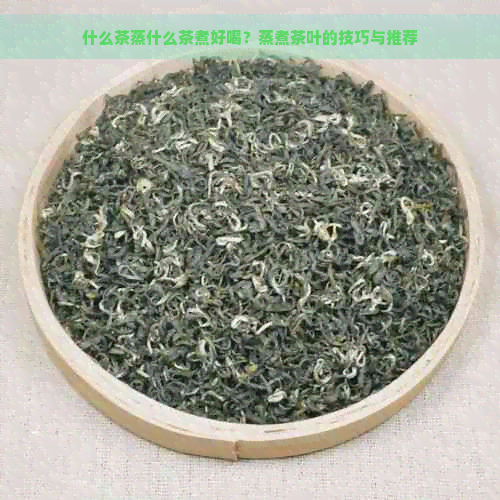 什么茶蒸什么茶煮好喝？蒸煮茶叶的技巧与推荐