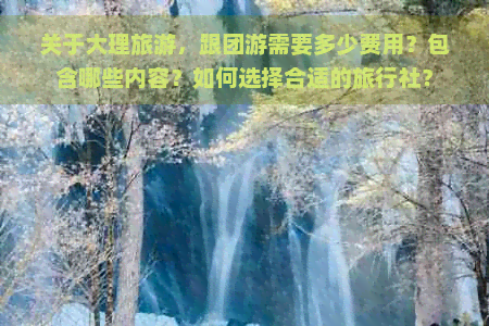 关于大理旅游，跟团游需要多少费用？包含哪些内容？如何选择合适的旅行社？