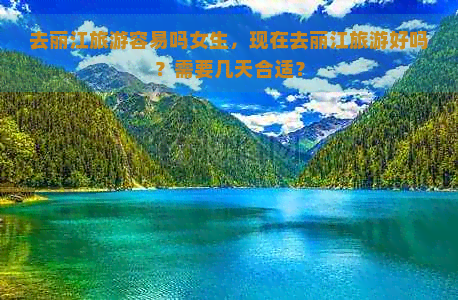 去丽江旅游容易吗女生，现在去丽江旅游好吗？需要几天合适？