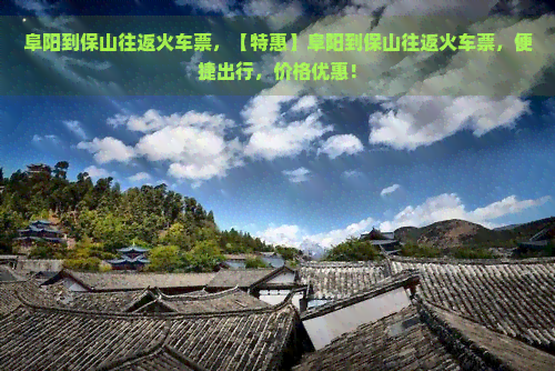 阜阳到保山往返火车票，【特惠】阜阳到保山往返火车票，便捷出行，价格优惠！