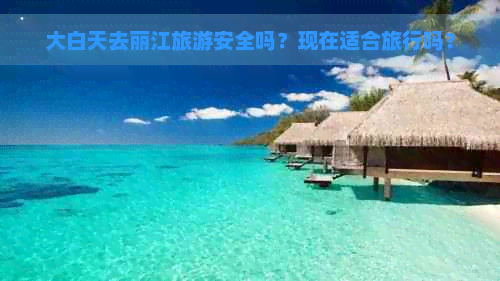 大白天去丽江旅游安全吗？现在适合旅行吗？