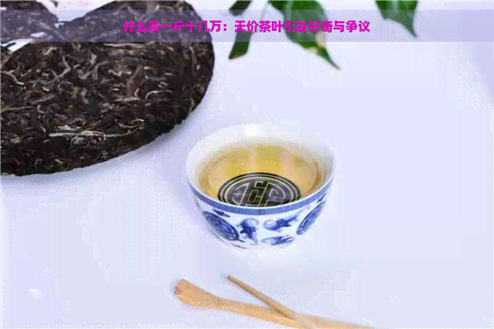 什么茶一斤十几万：天价茶叶引发好奇与争议