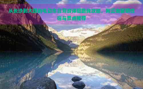 从长沙到大理的电动车自驾游详细路线攻略，附云南昆明住宿与景点推荐