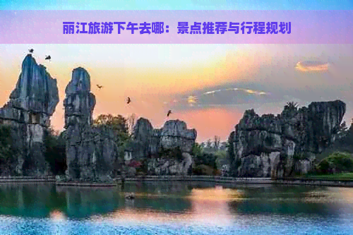 丽江旅游下午去哪：景点推荐与行程规划