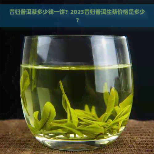 昔归普洱茶多少钱一饼？2023昔归普洱生茶价格是多少？