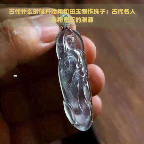 古代什么时候开始用和田玉制作珠子：古代名人与和田玉的渊源