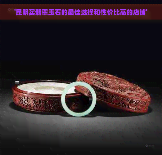 '昆明买翡翠玉石的更佳选择和性价比高的店铺'