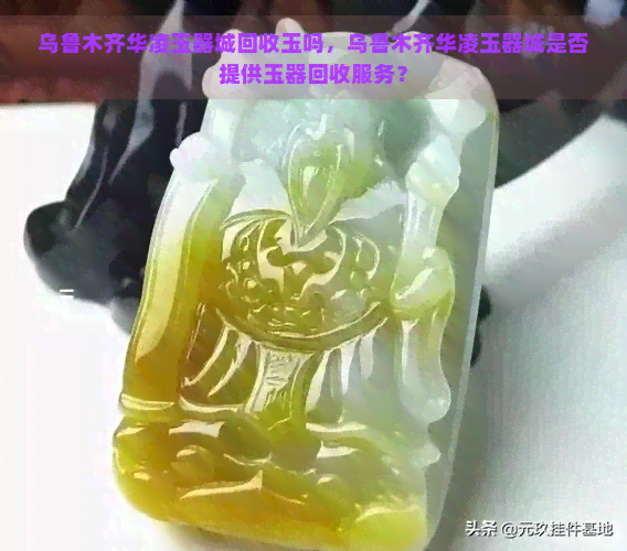 乌鲁木齐华凌玉器城回收玉吗，乌鲁木齐华凌玉器城是否提供玉器回收服务？