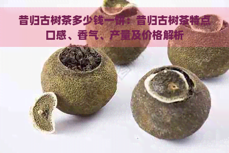 昔归古树茶多少钱一饼：昔归古树茶特点口感、香气、产量及价格解析