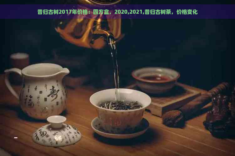 昔归古树2017年价格：四方盒，2020,2021,昔归古树茶，价格变化