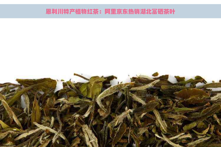 恩利川特产植物红茶：阿里京东热销湖北富硒茶叶