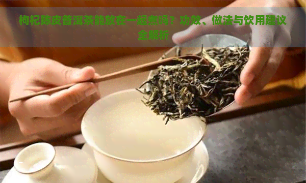 枸杞陈皮普洱茶能放在一起煮吗？功效、做法与饮用建议全解析