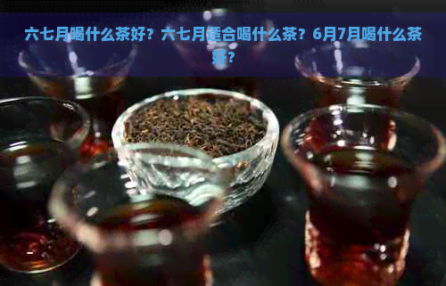 六七月喝什么茶好？六七月适合喝什么茶？6月7月喝什么茶好？