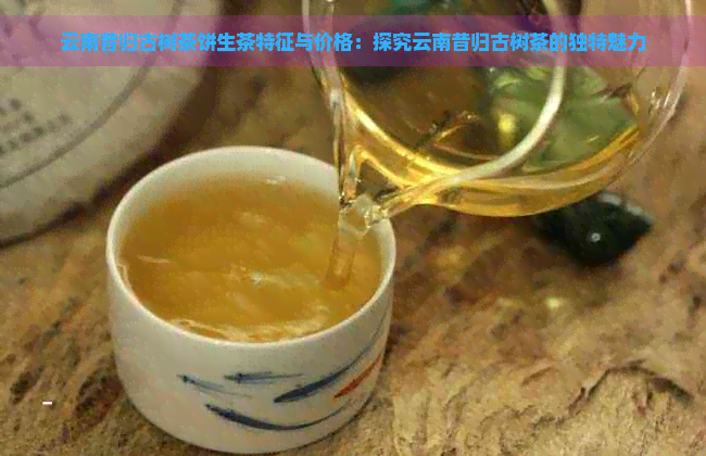 云南昔归古树茶饼生茶特征与价格：探究云南昔归古树茶的独特魅力