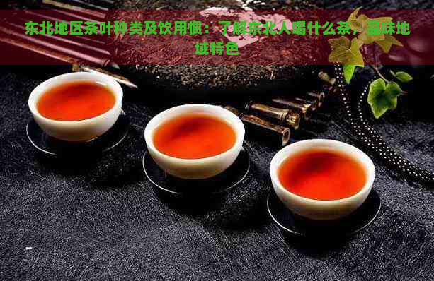 东北地区茶叶种类及饮用惯：了解东北人喝什么茶，品味地域特色