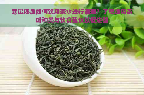 寒湿体质如何饮用茶水进行调理？了解适用茶叶种类与饮食建议以促进健