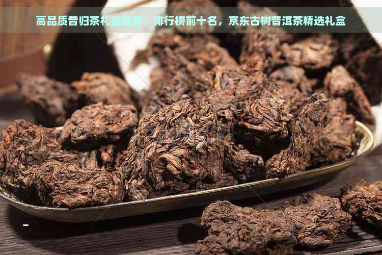 高品质昔归茶礼盒推荐：排行榜前十名，京东古树普洱茶精选礼盒