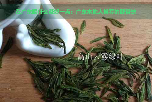 在广东喝什么茶好一点：广东本地人推荐的健茶饮