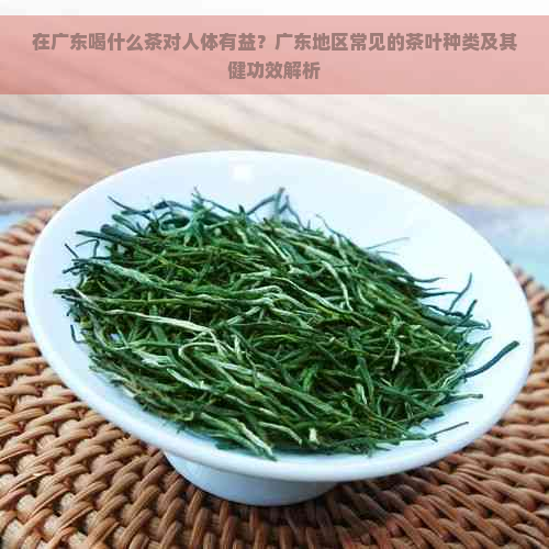 在广东喝什么茶对人体有益？广东地区常见的茶叶种类及其健功效解析