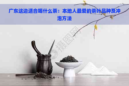 广东这边适合喝什么茶：本地人更爱的茶叶品种及冲泡方法