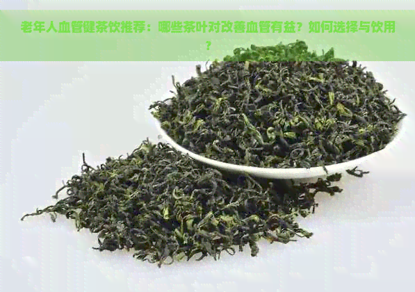 老年人血管健茶饮推荐：哪些茶叶对改善血管有益？如何选择与饮用？