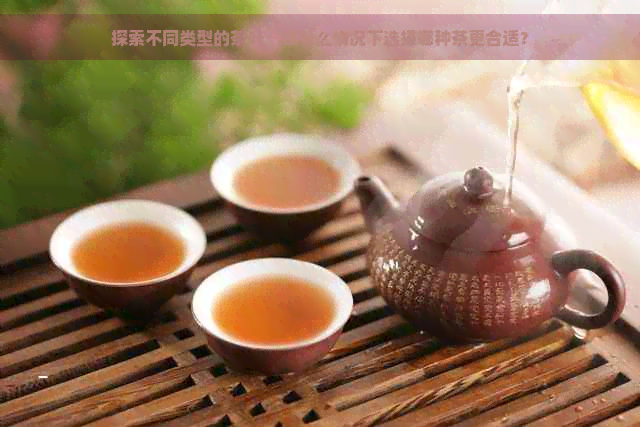 探索不同类型的茶叶：在什么情况下选择哪种茶更合适？